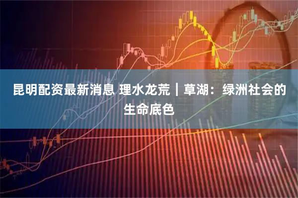 昆明配资最新消息 理水龙荒︱草湖：绿洲社会的生命底色