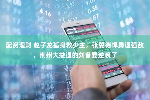 配资理财 赵子龙孤身救少主，张翼德悍勇退强敌，荆州大撤退的刘备要逆袭了