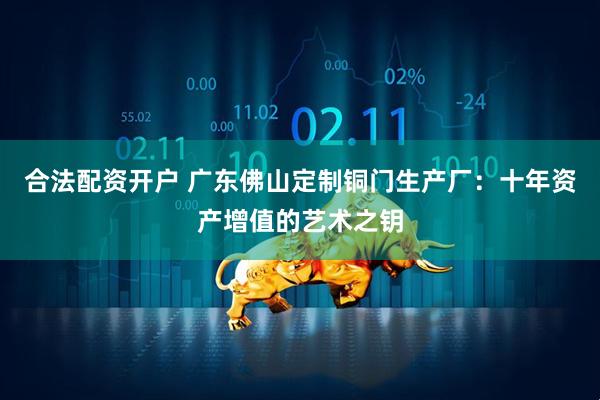 合法配资开户 广东佛山定制铜门生产厂：十年资产增值的艺术之钥