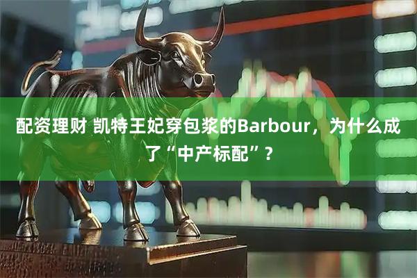 配资理财 凯特王妃穿包浆的Barbour，为什么成了“中产标配”？