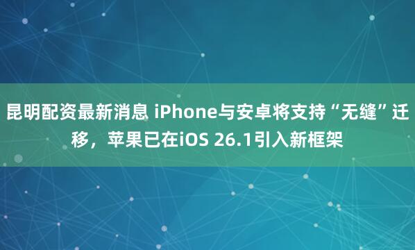 昆明配资最新消息 iPhone与安卓将支持“无缝”迁移，苹果已在iOS 26.1引入新框架