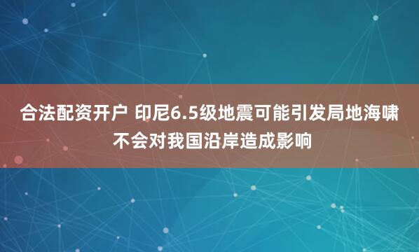 合法配资开户 印尼6.5级地震可能引发局地海啸 不会对我国沿岸造成影响