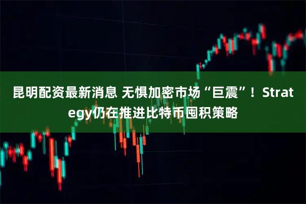 昆明配资最新消息 无惧加密市场“巨震”！Strategy仍在推进比特币囤积策略