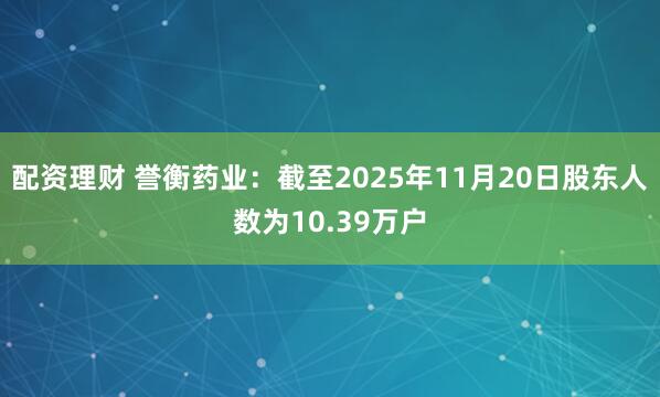 配资理财 誉衡药业：截至2025年11月20日股东人数为10.39万户