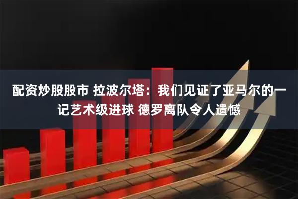 配资炒股股市 拉波尔塔：我们见证了亚马尔的一记艺术级进球 德罗离队令人遗憾