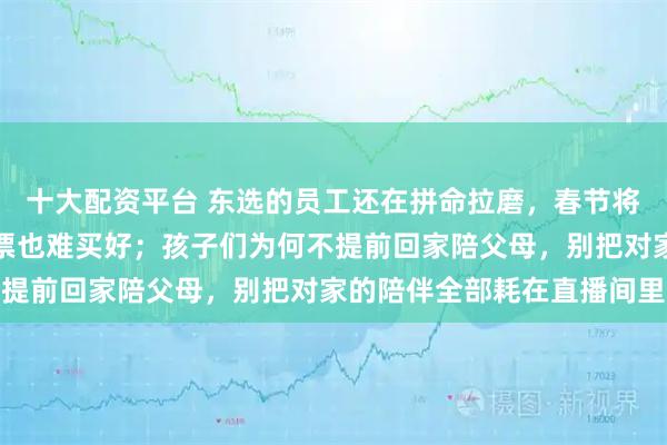 十大配资平台 东选的员工还在拼命拉磨，春节将至快递却停运，车票机票也难买好；孩子们为何不提前回家陪父母，别把对家的陪伴全部耗在直播间里