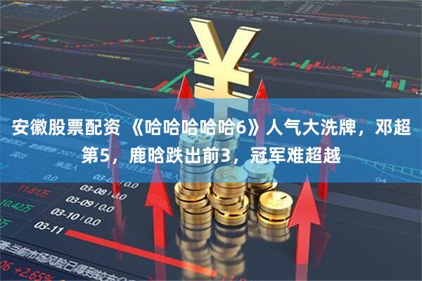 安徽股票配资 《哈哈哈哈哈6》人气大洗牌，邓超第5，鹿晗跌出前3，冠军难超越