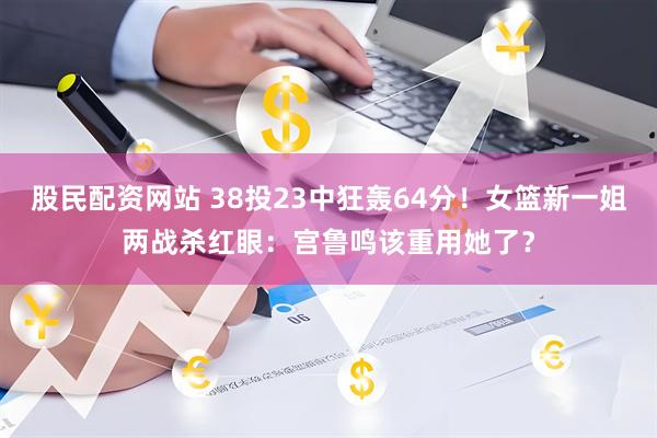 股民配资网站 38投23中狂轰64分！女篮新一姐两战杀红眼：宫鲁鸣该重用她了？