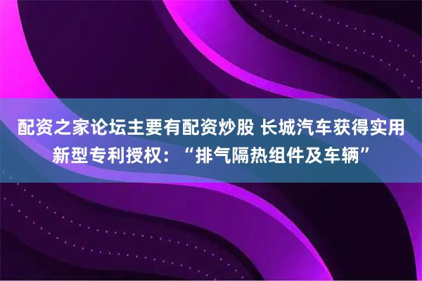 配资之家论坛主要有配资炒股 长城汽车获得实用新型专利授权：“排气隔热组件及车辆”