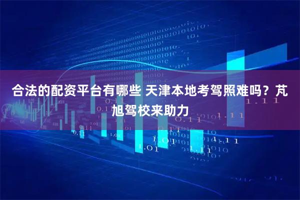 合法的配资平台有哪些 天津本地考驾照难吗？芃旭驾校来助力