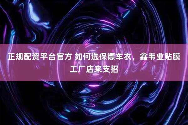 正规配资平台官方 如何选保镖车衣，鑫韦业贴膜工厂店来支招