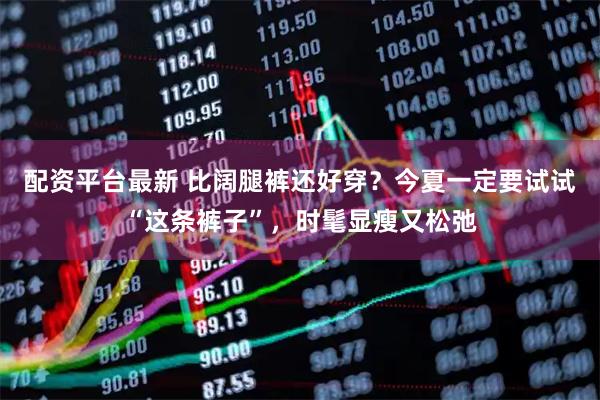 配资平台最新 比阔腿裤还好穿？今夏一定要试试“这条裤子”，时髦显瘦又松弛
