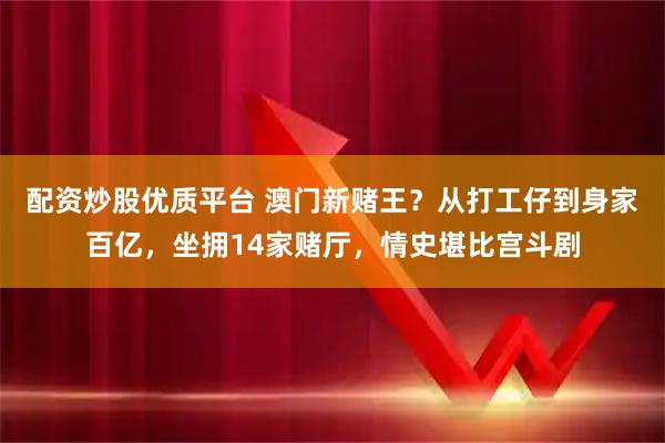 配资炒股优质平台 澳门新赌王？从打工仔到身家百亿，坐拥14家赌厅，情史堪比宫斗剧