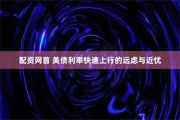 配资网首 美债利率快速上行的远虑与近忧