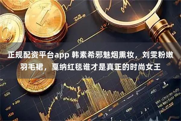 正规配资平台app 韩素希邪魅烟熏妆，刘雯粉嫩羽毛裙，戛纳红毯谁才是真正的时尚女王