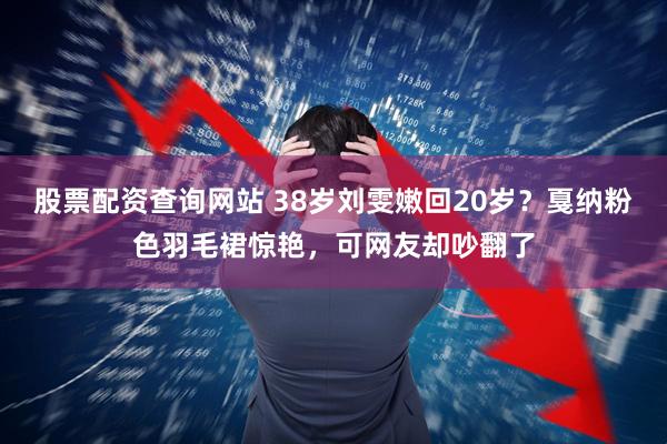 股票配资查询网站 38岁刘雯嫩回20岁？戛纳粉色羽毛裙惊艳，可网友却吵翻了