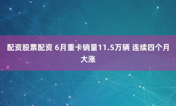 配资股票配资 6月重卡销量11.5万辆 连续四个月大涨
