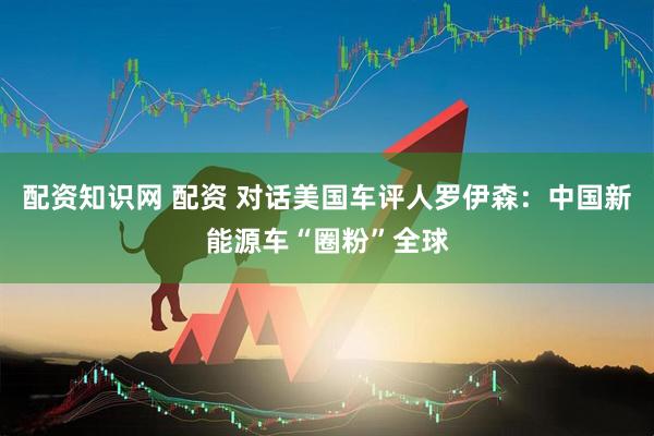 配资知识网 配资 对话美国车评人罗伊森:中国新能源车“圈粉”全球