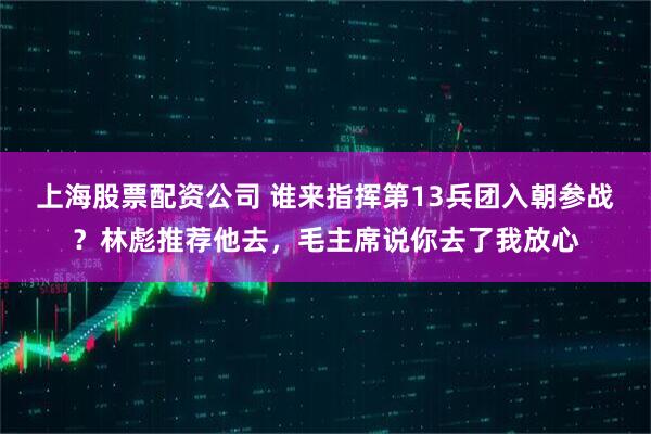 上海股票配资公司 谁来指挥第13兵团入朝参战？林彪推荐他去，毛主席说你去了我放心