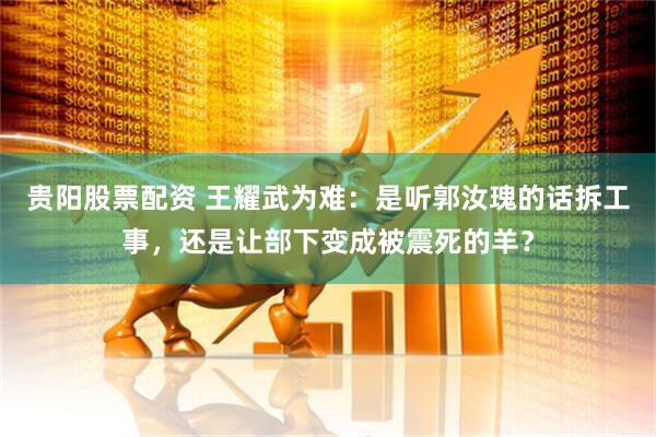 贵阳股票配资 王耀武为难：是听郭汝瑰的话拆工事，还是让部下变成被震死的羊？