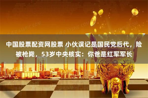 中国股票配资网股票 小伙误记是国民党后代,险被枪毙,53岁中央核实:你爸是红军军长
