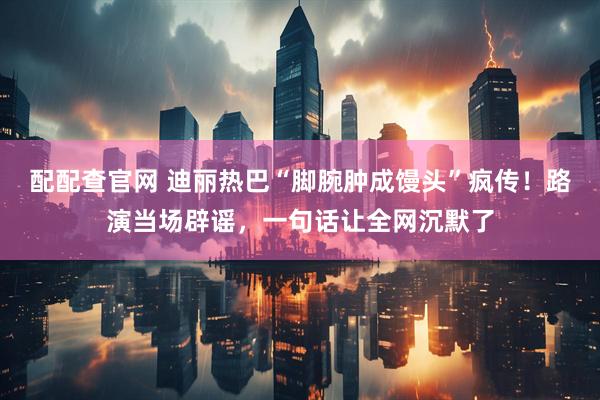 配配查官网 迪丽热巴“脚腕肿成馒头”疯传！路演当场辟谣，一句话让全网沉默了