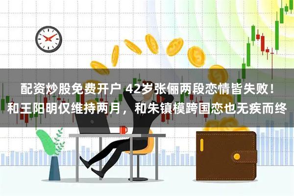 配资炒股免费开户 42岁张俪两段恋情皆失败！和王阳明仅维持两月，和朱镇模跨国恋也无疾而终
