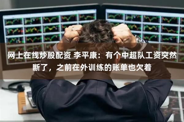 网上在线炒股配资 李平康：有个中超队工资突然断了，之前在外训练的账单也欠着