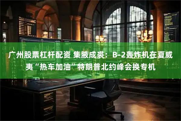 广州股票杠杆配资 集腋成裘：B-2轰炸机在夏威夷“热车加油”特朗普北约峰会换专机