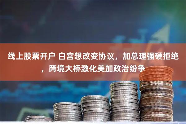 线上股票开户 白宫想改变协议，加总理强硬拒绝，跨境大桥激化美加政治纷争