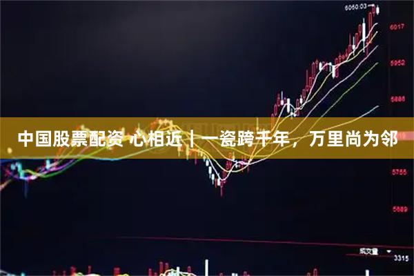 中国股票配资 心相近｜一瓷跨千年，万里尚为邻