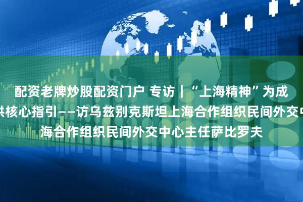 配资老牌炒股配资门户 专访｜“上海精神”为成员国凝心聚力提供核心指引——访乌兹别克斯坦上海合作组织民间外交中心主任萨比罗夫