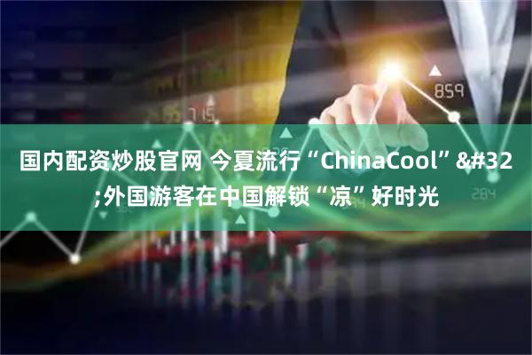国内配资炒股官网 今夏流行“ChinaCool” 外国游客在中国解锁“凉”好时光
